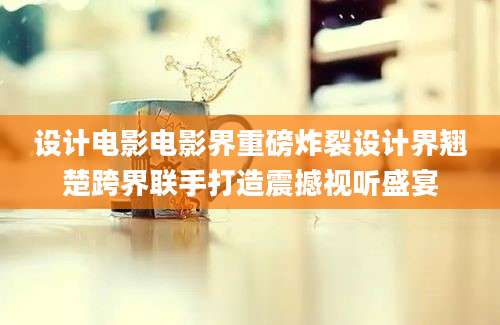 设计电影电影界重磅炸裂设计界翘楚跨界联手打造震撼视听盛宴