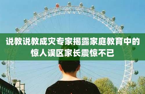 说教说教成灾专家揭露家庭教育中的惊人误区家长震惊不已