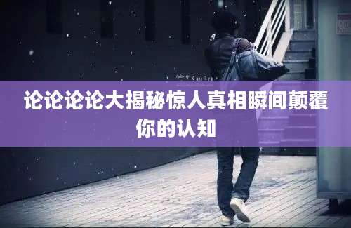 论论论论大揭秘惊人真相瞬间颠覆你的认知