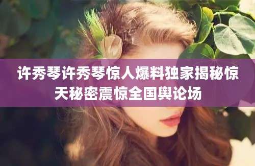 许秀琴许秀琴惊人爆料独家揭秘惊天秘密震惊全国舆论场