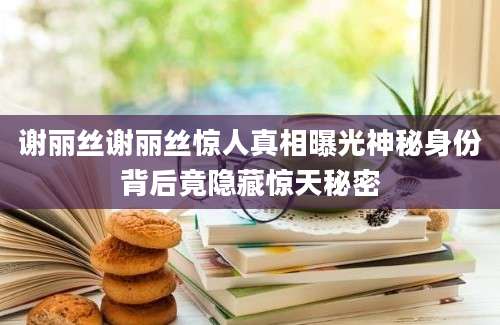 谢丽丝谢丽丝惊人真相曝光神秘身份背后竟隐藏惊天秘密