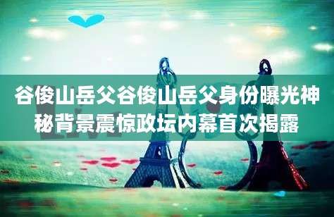 谷俊山岳父谷俊山岳父身份曝光神秘背景震惊政坛内幕首次揭露