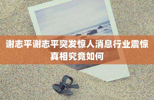 谢志平谢志平突发惊人消息行业震惊真相究竟如何