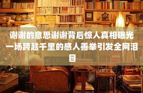 谢谢的意思谢谢背后惊人真相曝光一场跨越千里的感人善举引发全网泪目
