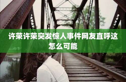 许荣许荣突发惊人事件网友直呼这怎么可能