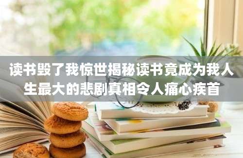 读书毁了我惊世揭秘读书竟成为我人生最大的悲剧真相令人痛心疾首