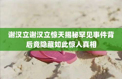 谢汉立谢汉立惊天揭秘罕见事件背后竟隐藏如此惊人真相