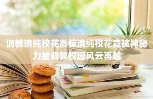 调教清纯校花震惊清纯校花竟被神秘力量调教校园风云再起