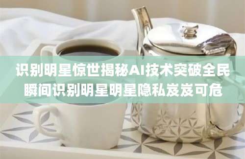 识别明星惊世揭秘AI技术突破全民瞬间识别明星明星隐私岌岌可危