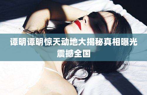 谭明谭明惊天动地大揭秘真相曝光震撼全国