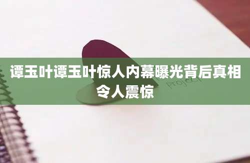 谭玉叶谭玉叶惊人内幕曝光背后真相令人震惊