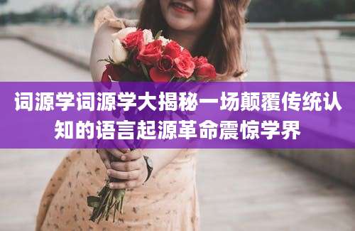 词源学词源学大揭秘一场颠覆传统认知的语言起源革命震惊学界