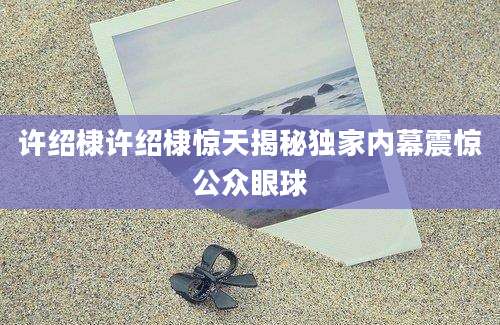 许绍棣许绍棣惊天揭秘独家内幕震惊公众眼球