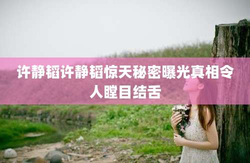 许静韬许静韬惊天秘密曝光真相令人瞠目结舌