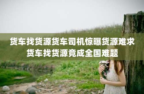货车找货源货车司机惊曝货源难求货车找货源竟成全国难题