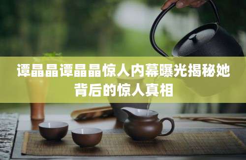 谭晶晶谭晶晶惊人内幕曝光揭秘她背后的惊人真相