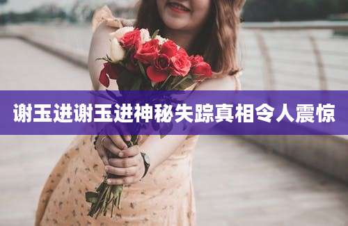 谢玉进谢玉进神秘失踪真相令人震惊