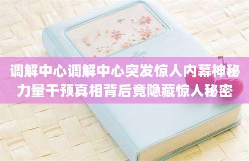调解中心调解中心突发惊人内幕神秘力量干预真相背后竟隐藏惊人秘密
