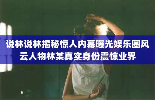 说林说林揭秘惊人内幕曝光娱乐圈风云人物林某真实身份震惊业界