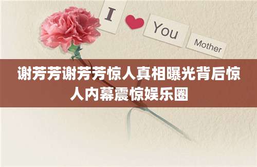 谢芳芳谢芳芳惊人真相曝光背后惊人内幕震惊娱乐圈