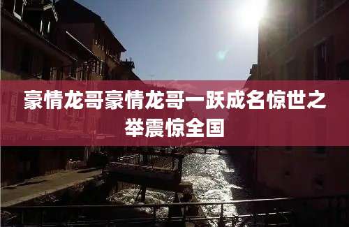 豪情龙哥豪情龙哥一跃成名惊世之举震惊全国