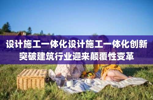 设计施工一体化设计施工一体化创新突破建筑行业迎来颠覆性变革