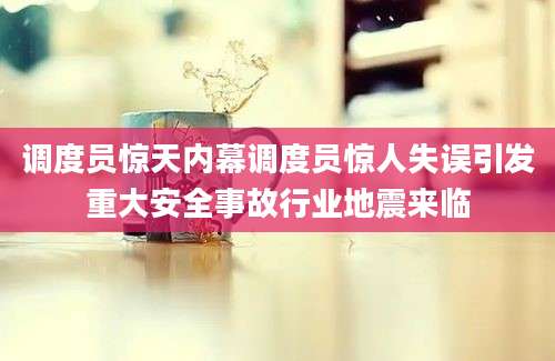 调度员惊天内幕调度员惊人失误引发重大安全事故行业地震来临
