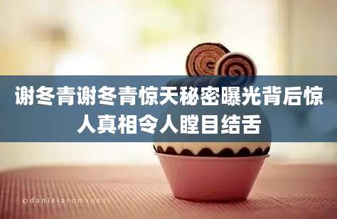 谢冬青谢冬青惊天秘密曝光背后惊人真相令人瞠目结舌