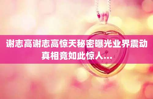 谢志高谢志高惊天秘密曝光业界震动真相竟如此惊人...