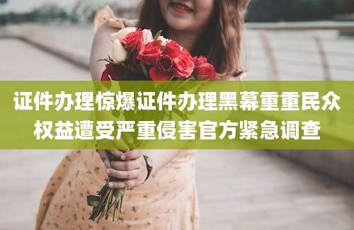 证件办理惊爆证件办理黑幕重重民众权益遭受严重侵害官方紧急调查