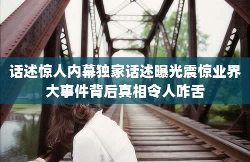 话述惊人内幕独家话述曝光震惊业界大事件背后真相令人咋舌
