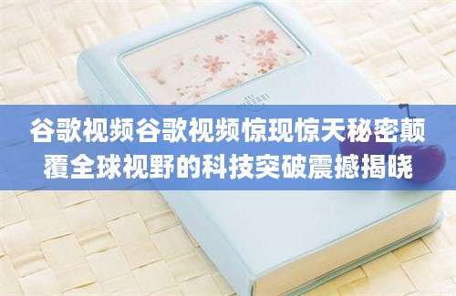 谷歌视频谷歌视频惊现惊天秘密颠覆全球视野的科技突破震撼揭晓