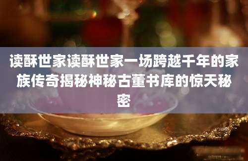 读酥世家读酥世家一场跨越千年的家族传奇揭秘神秘古董书库的惊天秘密
