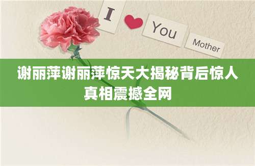谢丽萍谢丽萍惊天大揭秘背后惊人真相震撼全网