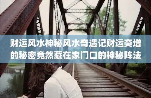 财运风水神秘风水奇遇记财运突增的秘密竟然藏在家门口的神秘阵法