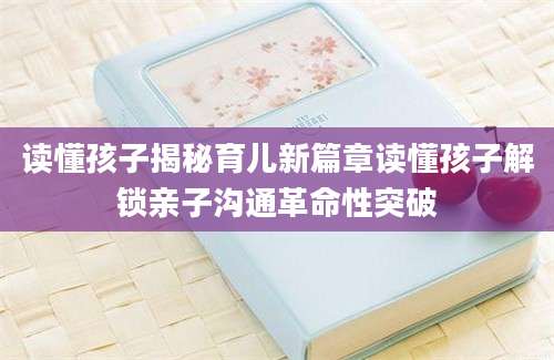 读懂孩子揭秘育儿新篇章读懂孩子解锁亲子沟通革命性突破