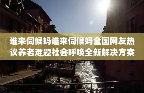 谁来伺候妈谁来伺候妈全国网友热议养老难题社会呼唤全新解决方案