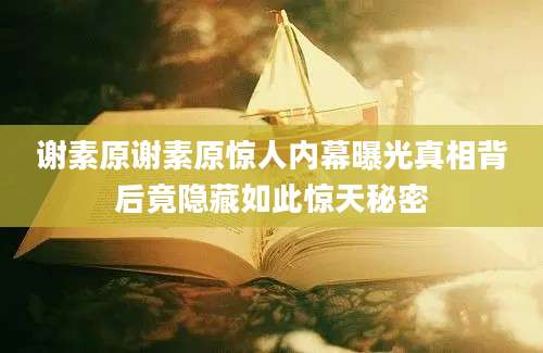 谢素原谢素原惊人内幕曝光真相背后竟隐藏如此惊天秘密