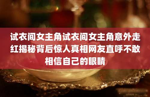 试衣间女主角试衣间女主角意外走红揭秘背后惊人真相网友直呼不敢相信自己的眼睛