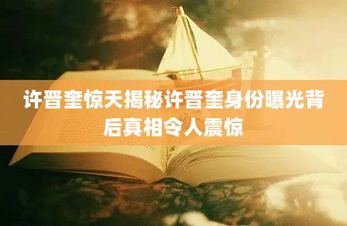 许晋奎惊天揭秘许晋奎身份曝光背后真相令人震惊