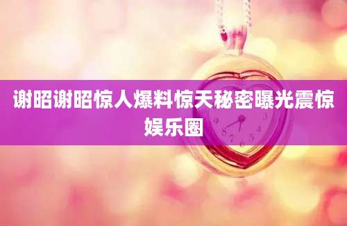 谢昭谢昭惊人爆料惊天秘密曝光震惊娱乐圈