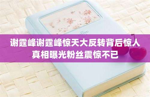 谢霆峰谢霆峰惊天大反转背后惊人真相曝光粉丝震惊不已