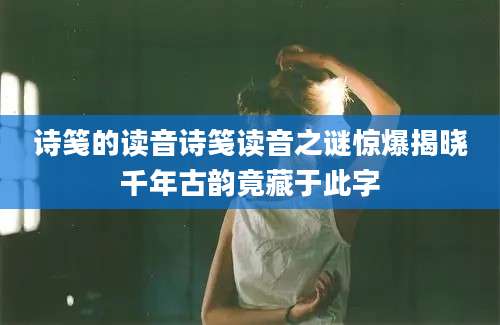 诗笺的读音诗笺读音之谜惊爆揭晓千年古韵竟藏于此字