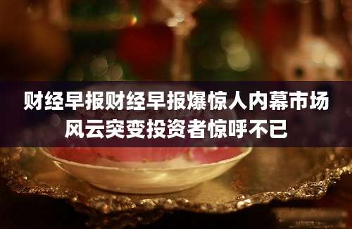 财经早报财经早报爆惊人内幕市场风云突变投资者惊呼不已