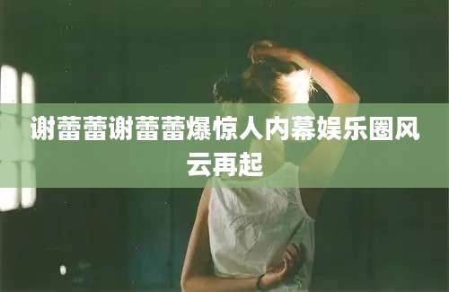 谢蕾蕾谢蕾蕾爆惊人内幕娱乐圈风云再起