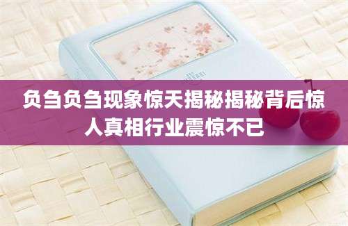 负刍负刍现象惊天揭秘揭秘背后惊人真相行业震惊不已