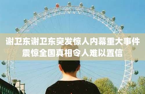 谢卫东谢卫东突发惊人内幕重大事件震惊全国真相令人难以置信