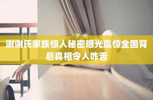 谢谢氏家族惊人秘密曝光震惊全国背后真相令人咋舌