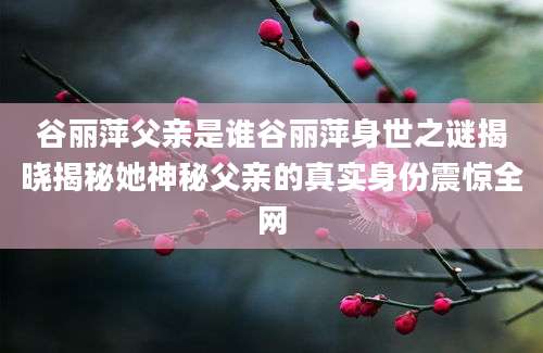 谷丽萍父亲是谁谷丽萍身世之谜揭晓揭秘她神秘父亲的真实身份震惊全网