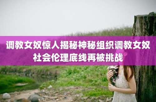 调教女奴惊人揭秘神秘组织调教女奴社会伦理底线再被挑战